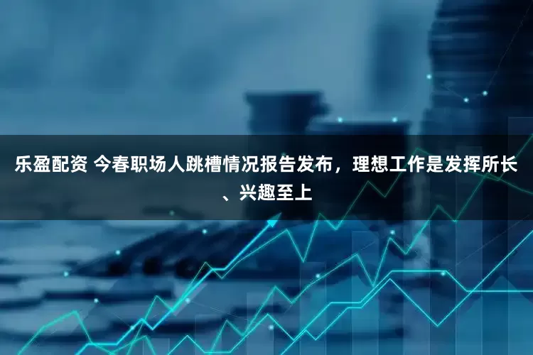 乐盈配资 今春职场人跳槽情况报告发布，理想工作是发挥所长、兴趣至上