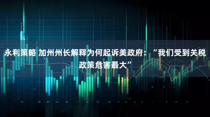 永利策略 加州州长解释为何起诉美政府：“我们受到关税政策危害最大”