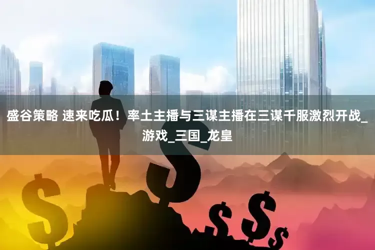 盛谷策略 速来吃瓜！率土主播与三谋主播在三谋千服激烈开战_游戏_三国_龙皇