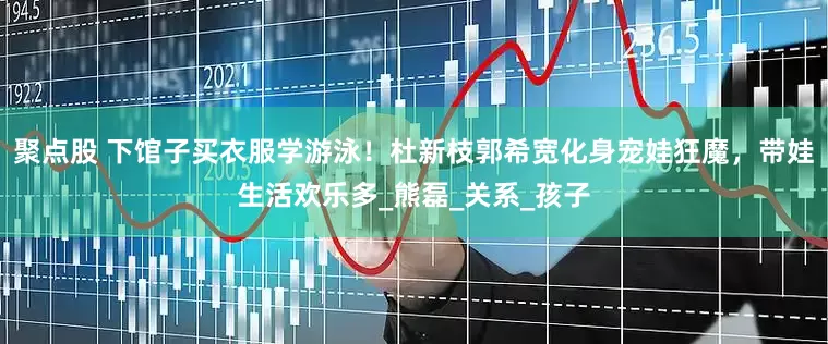 聚点股 下馆子买衣服学游泳！杜新枝郭希宽化身宠娃狂魔，带娃生活欢乐多_熊磊_关系_孩子