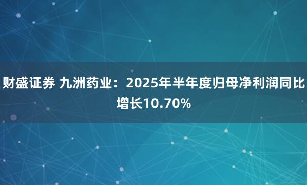 财盛证券 九洲药业：2025年半年度归母净利润同比增长10.70%