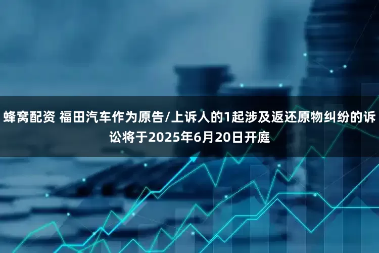蜂窝配资 福田汽车作为原告/上诉人的1起涉及返还原物纠纷的诉讼将于2025年6月20日开庭
