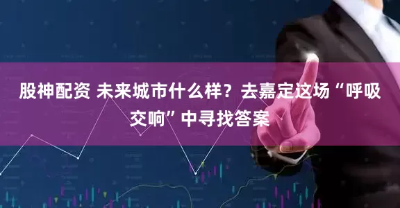 股神配资 未来城市什么样？去嘉定这场“呼吸交响”中寻找答案